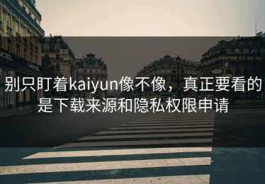 别只盯着kaiyun像不像，真正要看的是下载来源和隐私权限申请