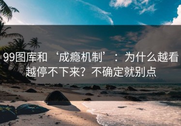 99图库和‘成瘾机制’：为什么越看越停不下来？不确定就别点