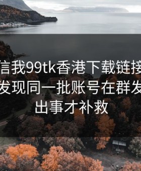 有人私信我99tk香港下载链接，我追到源头发现同一批账号在群发：别等出事才补救