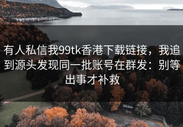 有人私信我99tk香港下载链接，我追到源头发现同一批账号在群发：别等出事才补救
