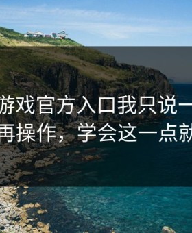 关于爱游戏官方入口我只说一句：先验真再操作，学会这一点就够了