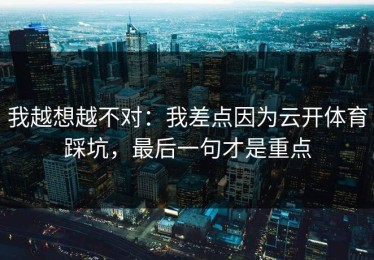 我越想越不对：我差点因为云开体育踩坑，最后一句才是重点