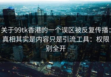 关于99tk香港的一个误区被反复传播：真相其实是内容只是引流工具：权限别全开