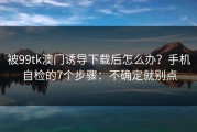 被99tk澳门诱导下载后怎么办？手机自检的7个步骤：不确定就别点