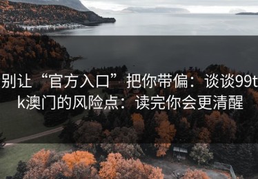别让“官方入口”把你带偏：谈谈99tk澳门的风险点：读完你会更清醒