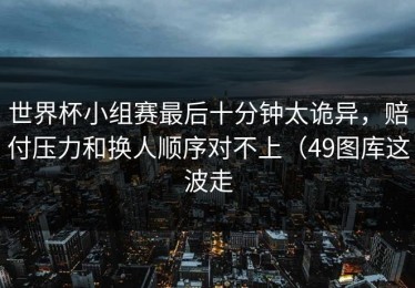 世界杯小组赛最后十分钟太诡异，赔付压力和换人顺序对不上（49图库这波走