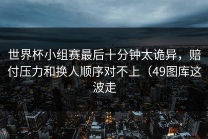世界杯小组赛最后十分钟太诡异，赔付压力和换人顺序对不上（49图库这波走