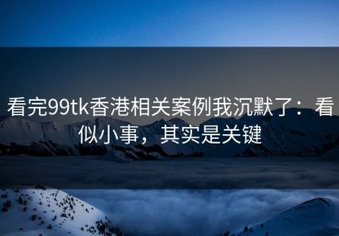 看完99tk香港相关案例我沉默了：看似小事，其实是关键