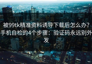 被99tk精准资料诱导下载后怎么办？手机自检的4个步骤：验证码永远别外发