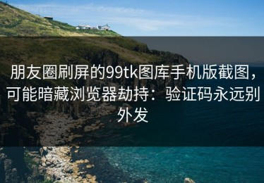 朋友圈刷屏的99tk图库手机版截图，可能暗藏浏览器劫持：验证码永远别外发
