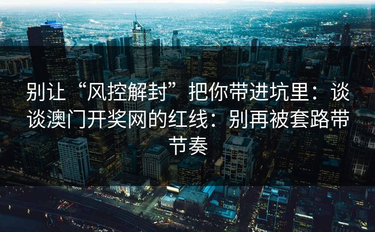 别让“风控解封”把你带进坑里：谈谈澳门开奖网的红线：别再被套路带节奏
