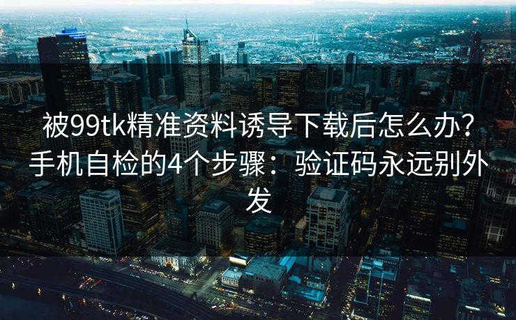 被99tk精准资料诱导下载后怎么办？手机自检的4个步骤：验证码永远别外发