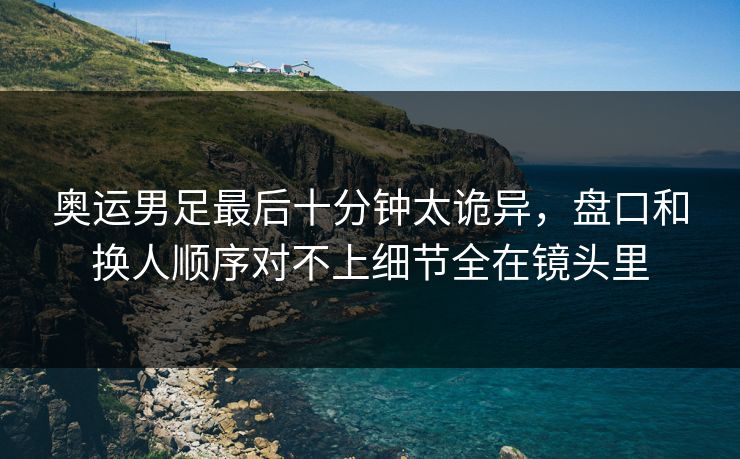 奥运男足最后十分钟太诡异，盘口和换人顺序对不上细节全在镜头里