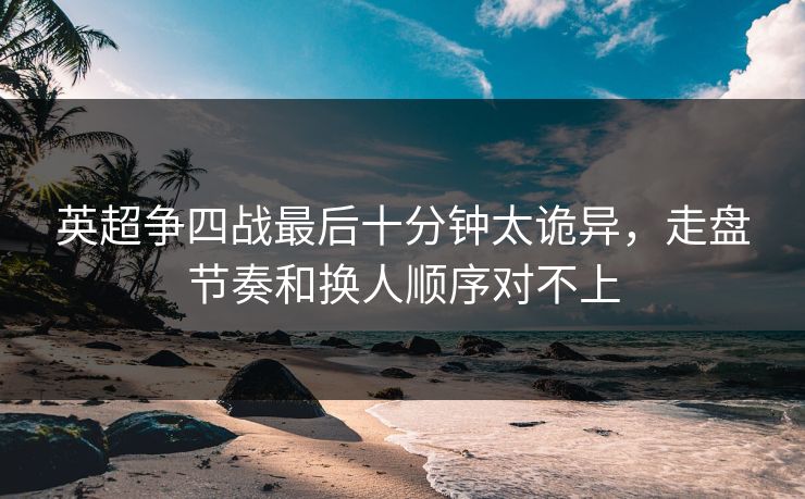 英超争四战最后十分钟太诡异,走盘节奏和换人顺序对不上 英超争四战最后十分钟太诡异,走盘节奏和换人顺序对不上