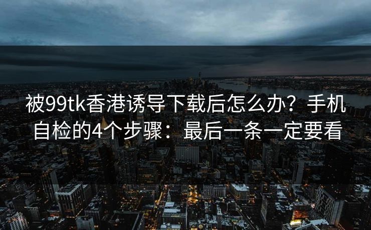 被99tk香港诱导下载后怎么办？手机自检的4个步骤：最后一条一定要看