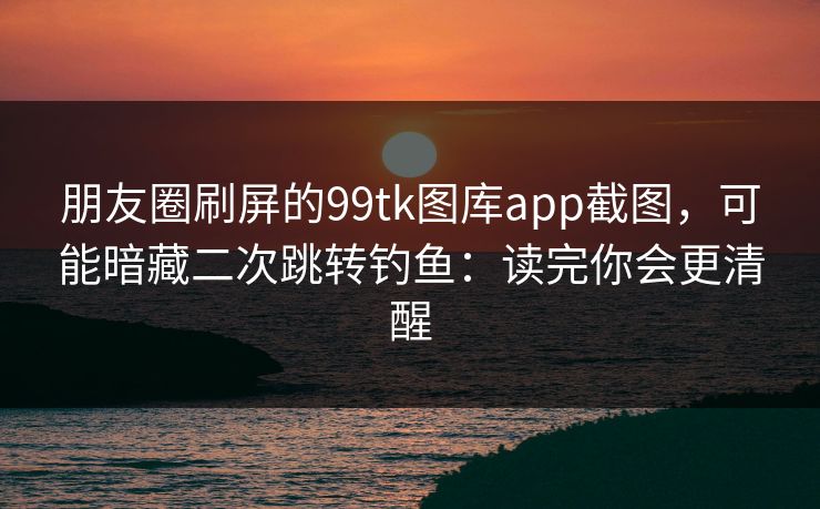朋友圈刷屏的99tk图库app截图,可能暗藏二次跳转钓鱼:读完你会更清醒 朋友圈刷屏的99tk图库app截图,可能暗藏二次跳转钓鱼:读完你会更清醒