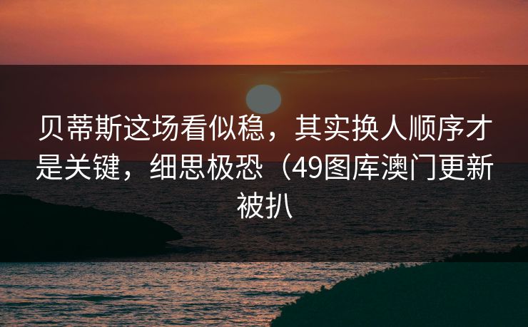 贝蒂斯这场看似稳，其实换人顺序才是关键，细思极恐（49图库澳门更新被扒