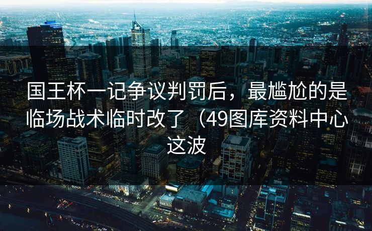国王杯一记争议判罚后，最尴尬的是临场战术临时改了（49图库资料中心这波