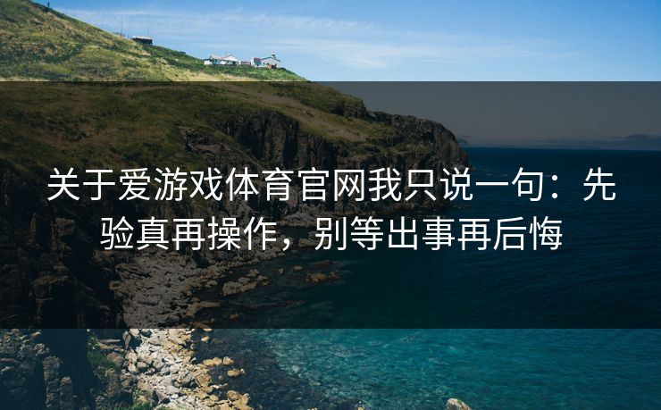 关于爱游戏体育官网我只说一句：先验真再操作，别等出事再后悔