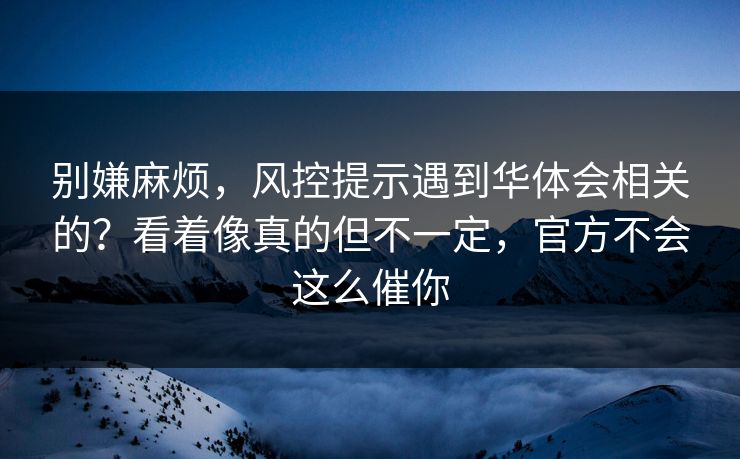 别嫌麻烦，风控提示遇到华体会相关的？看着像真的但不一定，官方不会这么催你