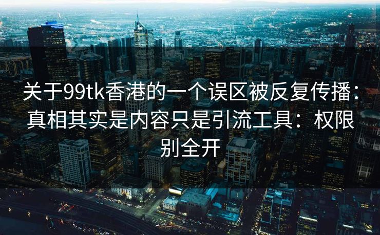 关于99tk香港的一个误区被反复传播：真相其实是内容只是引流工具：权限别全开