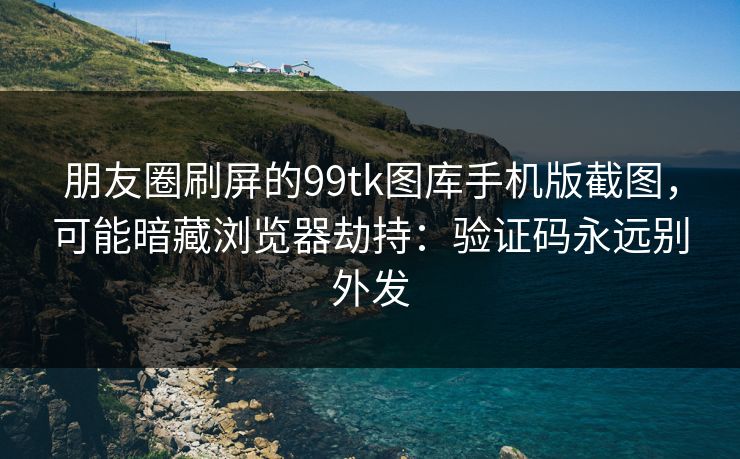 朋友圈刷屏的99tk图库手机版截图，可能暗藏浏览器劫持：验证码永远别外发