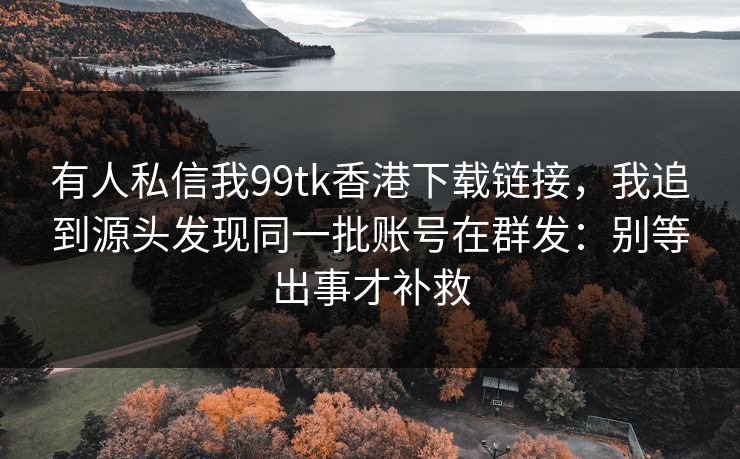 有人私信我99tk香港下载链接，我追到源头发现同一批账号在群发：别等出事才补救